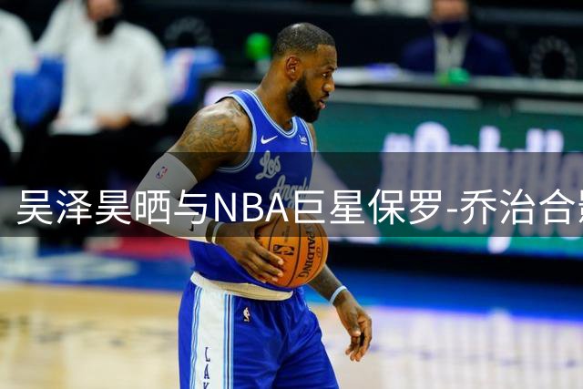 吴泽昊晒与NBA巨星保罗-乔治合影 冠军后卫配文尽显默契