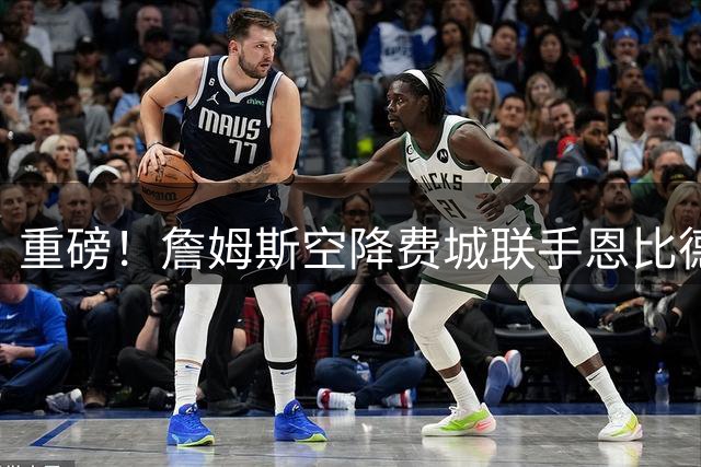 重磅！詹姆斯空降费城联手恩比德 苏群妙评引热议